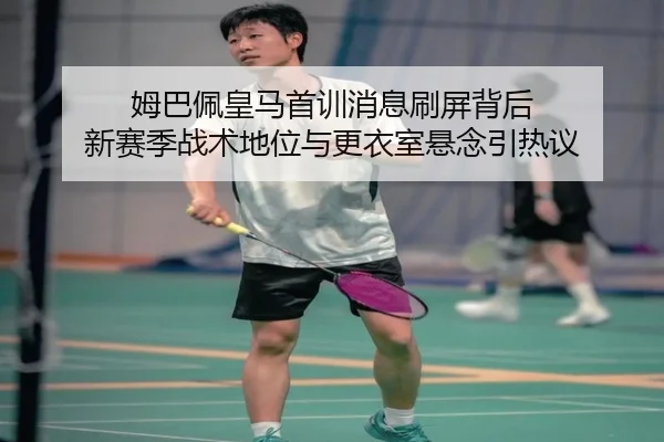 姆巴佩皇马首训消息刷屏背后 新赛季战术地位与更衣室悬念引热议