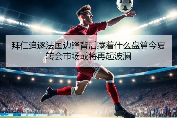拜仁追逐法国边锋背后藏着什么盘算今夏转会市场或将再起波澜