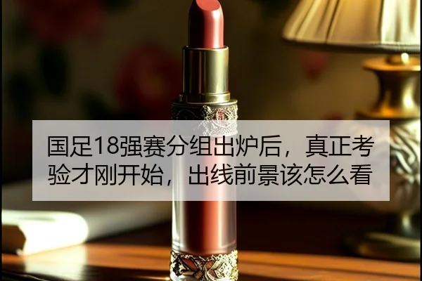 国足18强赛分组出炉后，真正考验才刚开始，出线前景该怎么看