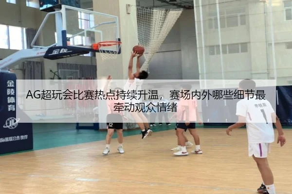 AG超玩会比赛热点持续升温，赛场内外哪些细节最牵动观众情绪 - c7c7